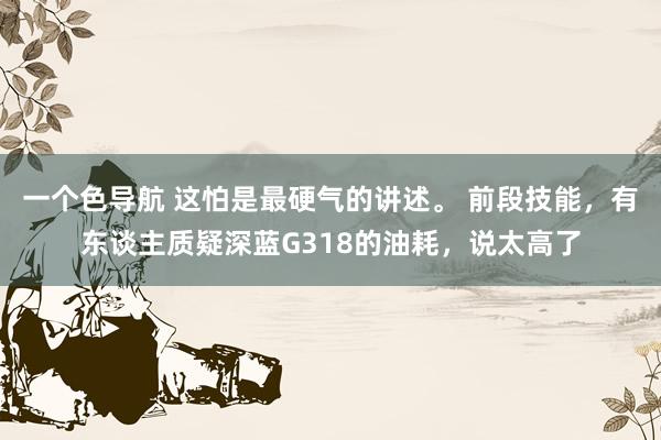 一个色导航 这怕是最硬气的讲述。 前段技能，有东谈主质疑深蓝G318的油耗，说太高了