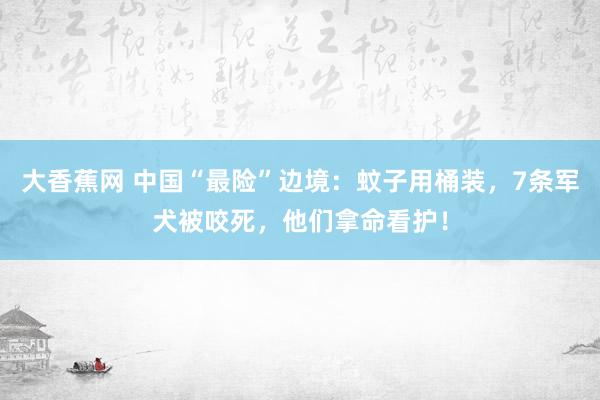 大香蕉网 中国“最险”边境：蚊子用桶装，7条军犬被咬死，他们拿命看护！