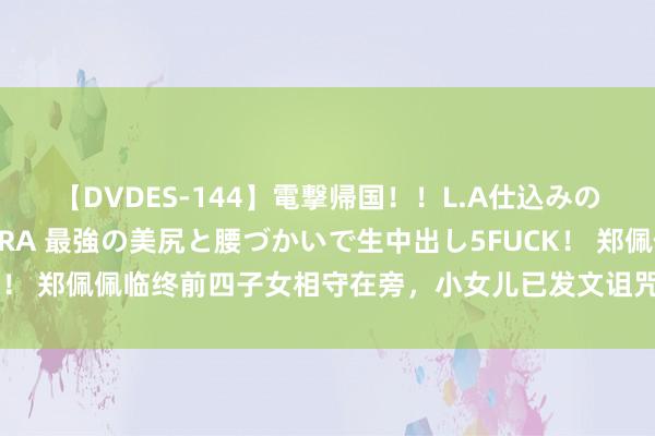 【DVDES-144】電撃帰国！！L.A仕込みのレゲエダンサーSAKURA 最強の美尻と腰づかいで生中出し5FUCK！ 郑佩佩临终前四子女相守在旁，小女儿已发文诅咒，犬子仍在悲哀中