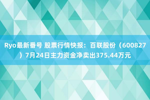 Ryo最新番号 股票行情快报：百联股份（600827）7月24日主力资金净卖出375.44万元