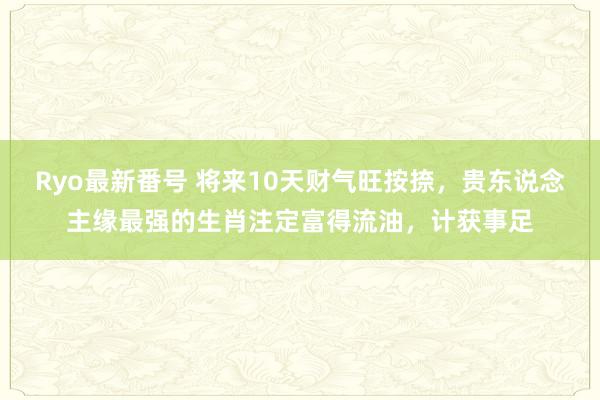 Ryo最新番号 将来10天财气旺按捺，贵东说念主缘最强的生肖注定富得流油，计获事足