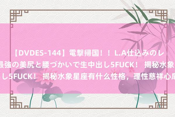 【DVDES-144】電撃帰国！！L.A仕込みのレゲエダンサーSAKURA 最強の美尻と腰づかいで生中出し5FUCK！ 揭秘水象星座有什么性格，理性慈祥心扉化！