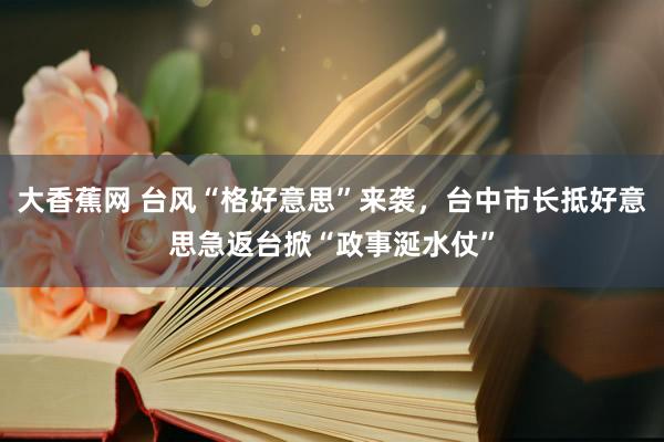 大香蕉网 台风“格好意思”来袭，台中市长抵好意思急返台掀“政事涎水仗”