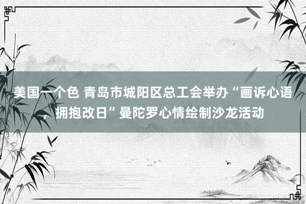 美国一个色 青岛市城阳区总工会举办“画诉心语，拥抱改日”曼陀罗心情绘制沙龙活动