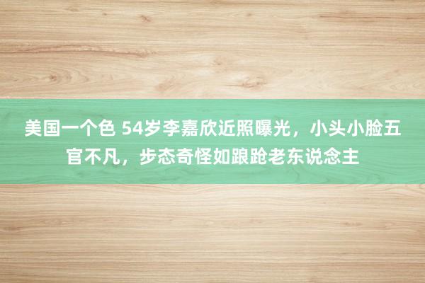 美国一个色 54岁李嘉欣近照曝光，小头小脸五官不凡，步态奇怪如踉跄老东说念主