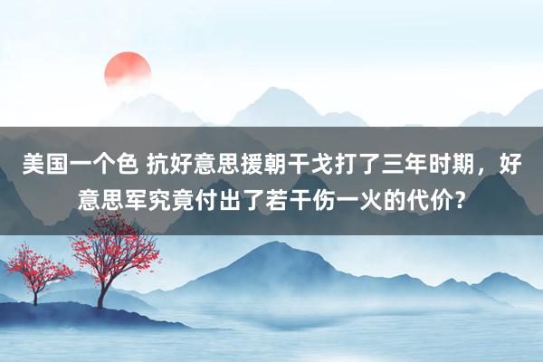 美国一个色 抗好意思援朝干戈打了三年时期，好意思军究竟付出了若干伤一火的代价？