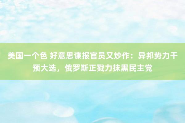 美国一个色 好意思谍报官员又炒作：异邦势力干预大选，俄罗斯正戮力抹黑民主党