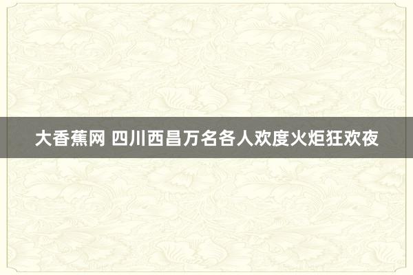 大香蕉网 四川西昌万名各人欢度火炬狂欢夜