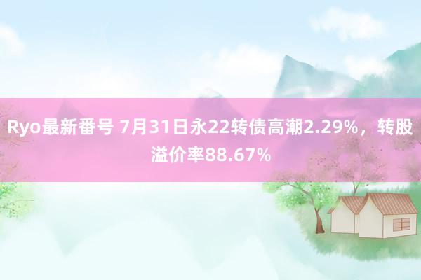 Ryo最新番号 7月31日永22转债高潮2.29%，转股溢价率88.67%