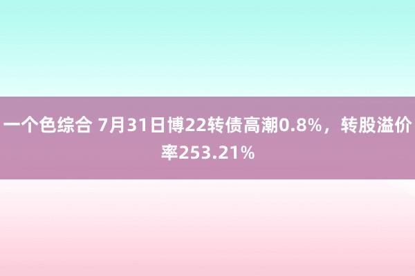 一个色综合 7月31日博22转债高潮0.8%，转股溢价率253.21%