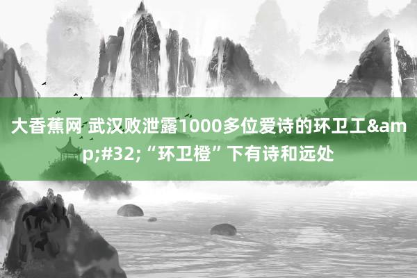 大香蕉网 武汉败泄露1000多位爱诗的环卫工&#32;“环卫橙”下有诗和远处