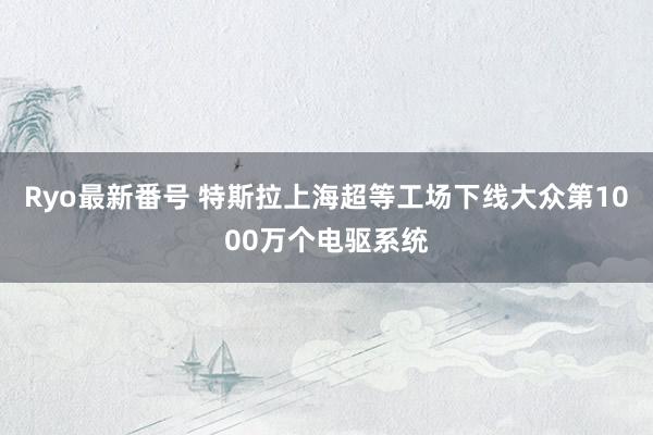 Ryo最新番号 特斯拉上海超等工场下线大众第1000万个电驱系统