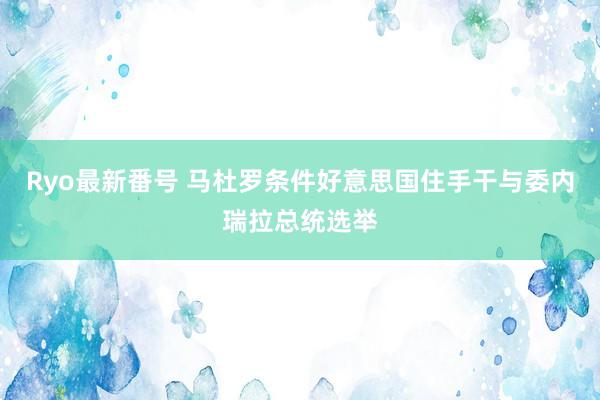 Ryo最新番号 马杜罗条件好意思国住手干与委内瑞拉总统选举