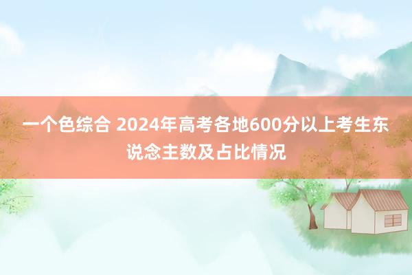 一个色综合 2024年高考各地600分以上考生东说念主数及占比情况