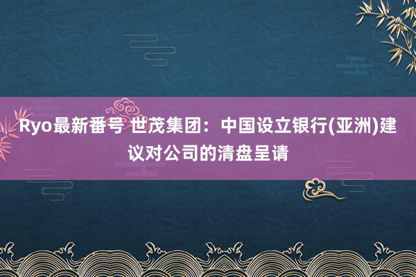 Ryo最新番号 世茂集团：中国设立银行(亚洲)建议对公司的清盘呈请