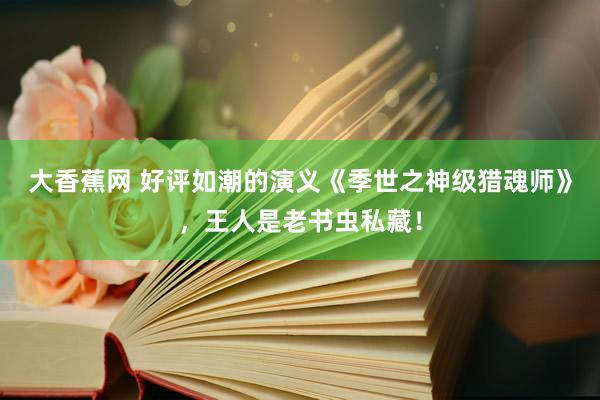 大香蕉网 好评如潮的演义《季世之神级猎魂师》，王人是老书虫私藏！