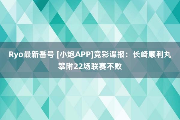 Ryo最新番号 [小炮APP]竞彩谍报：长崎顺利丸攀附22场联赛不败