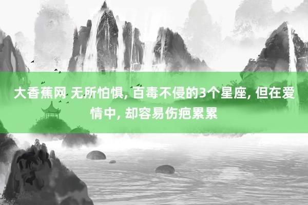 大香蕉网 无所怕惧， 百毒不侵的3个星座， 但在爱情中， 却容易伤疤累累