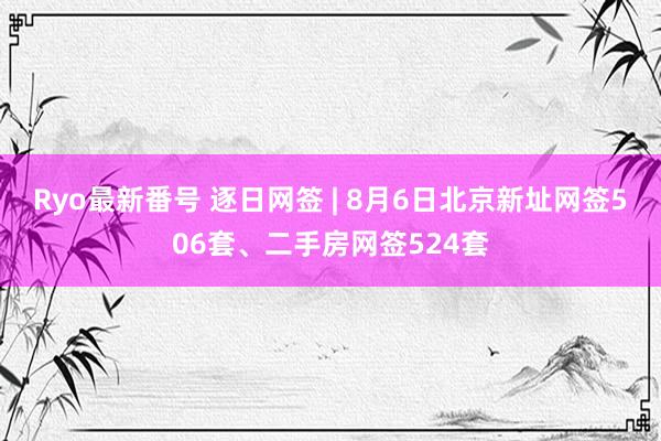 Ryo最新番号 逐日网签 | 8月6日北京新址网签506套、二手房网签524套