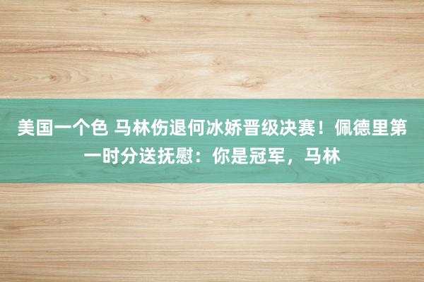 美国一个色 马林伤退何冰娇晋级决赛！佩德里第一时分送抚慰：你是冠军，马林