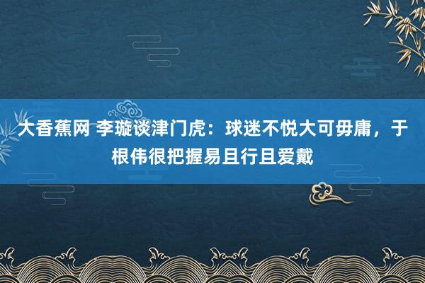 大香蕉网 李璇谈津门虎：球迷不悦大可毋庸，于根伟很把握易且行且爱戴