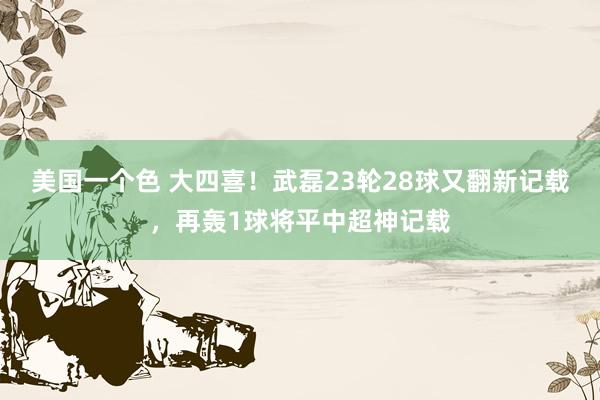 美国一个色 大四喜！武磊23轮28球又翻新记载，再轰1球将平中超神记载