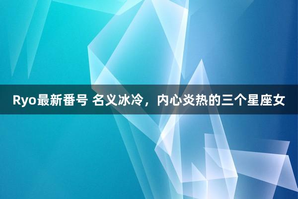 Ryo最新番号 名义冰冷，内心炎热的三个星座女