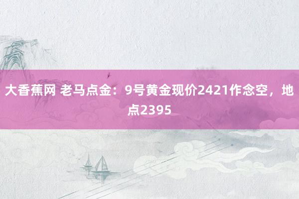 大香蕉网 老马点金：9号黄金现价2421作念空，地点2395