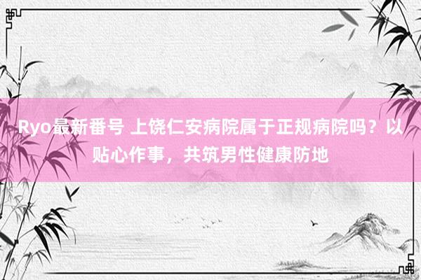 Ryo最新番号 上饶仁安病院属于正规病院吗？以贴心作事，共筑男性健康防地