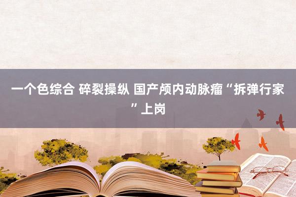 一个色综合 碎裂操纵 国产颅内动脉瘤“拆弹行家”上岗