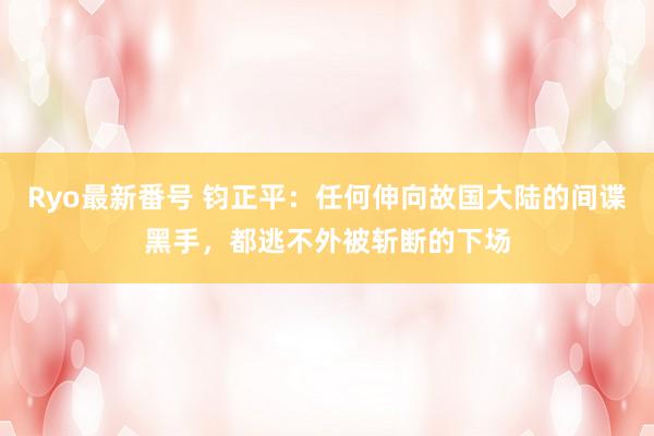 Ryo最新番号 钧正平：任何伸向故国大陆的间谍黑手，都逃不外被斩断的下场