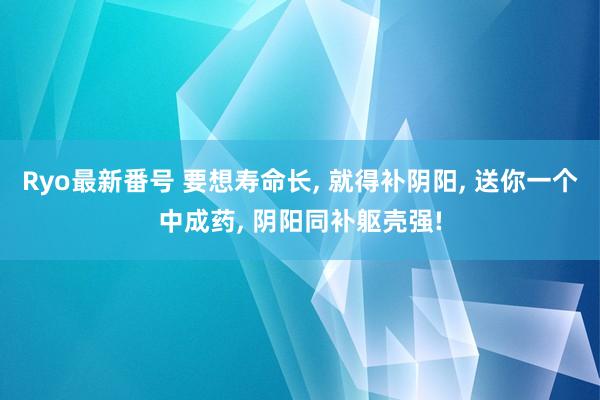 Ryo最新番号 要想寿命长， 就得补阴阳， 送你一个中成药， 阴阳同补躯壳强!