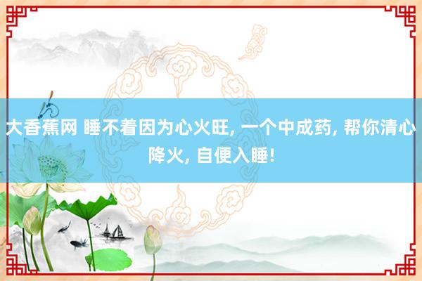 大香蕉网 睡不着因为心火旺， 一个中成药， 帮你清心降火， 自便入睡!