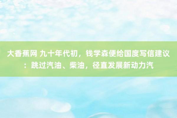 大香蕉网 九十年代初，钱学森便给国度写信建议：跳过汽油、柴油，径直发展新动力汽