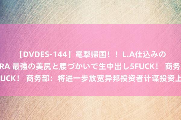 【DVDES-144】電撃帰国！！L.A仕込みのレゲエダンサーSAKURA 最強の美尻と腰づかいで生中出し5FUCK！ 商务部：将进一步放宽异邦投资者计谋投资上市公司的限制