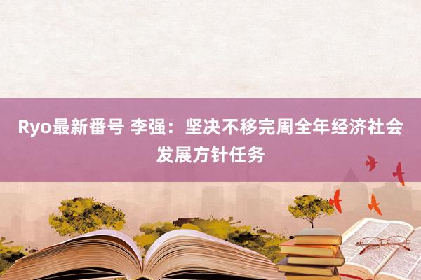 Ryo最新番号 李强：坚决不移完周全年经济社会发展方针任务