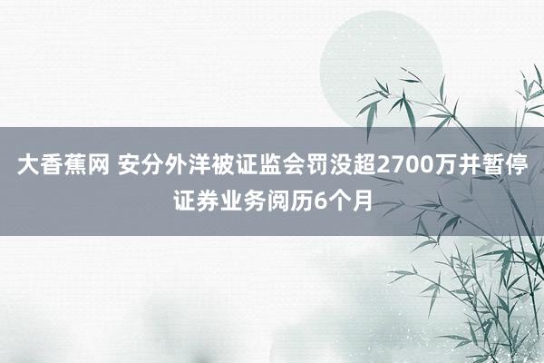 大香蕉网 安分外洋被证监会罚没超2700万并暂停证券业务阅历6个月