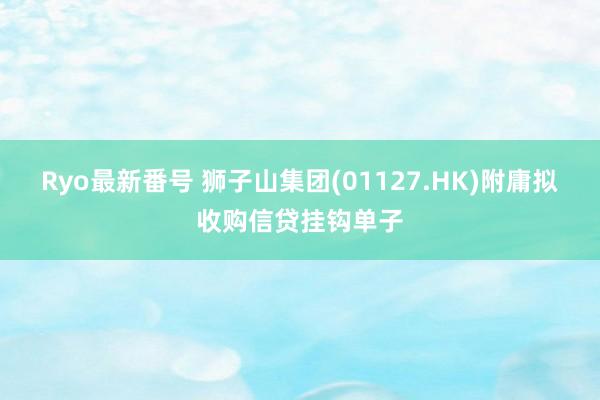 Ryo最新番号 狮子山集团(01127.HK)附庸拟收购信贷挂钩单子