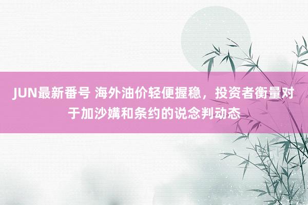 JUN最新番号 海外油价轻便握稳，投资者衡量对于加沙媾和条约的说念判动态