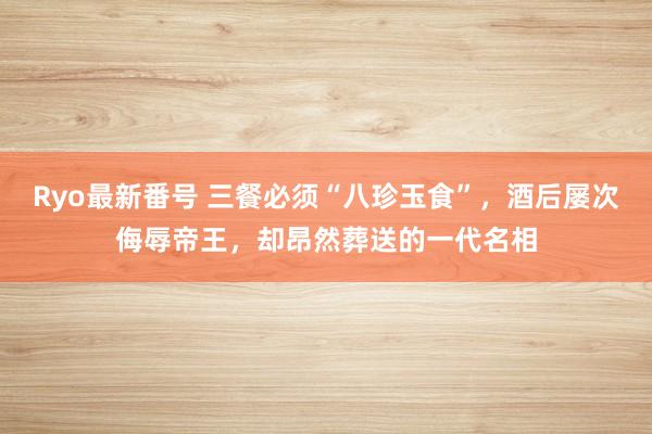 Ryo最新番号 三餐必须“八珍玉食”，酒后屡次侮辱帝王，却昂然葬送的一代名相