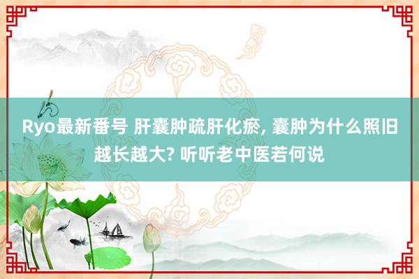 Ryo最新番号 肝囊肿疏肝化瘀， 囊肿为什么照旧越长越大? 听听老中医若何说