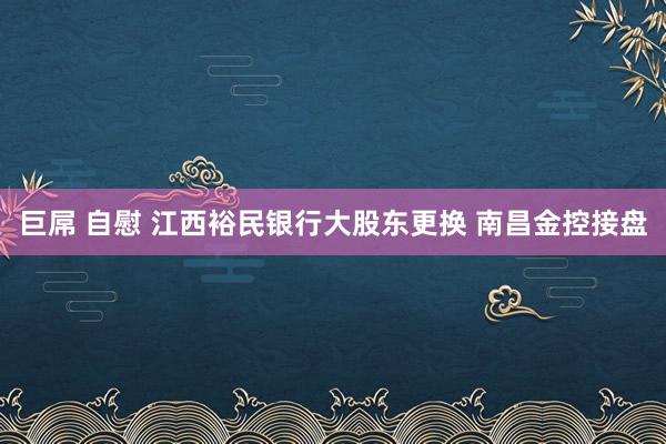 巨屌 自慰 江西裕民银行大股东更换 南昌金控接盘