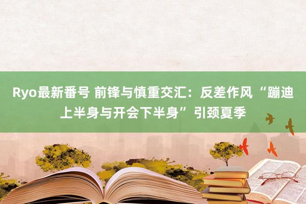 Ryo最新番号 前锋与慎重交汇：反差作风 “蹦迪上半身与开会下半身” 引颈夏季