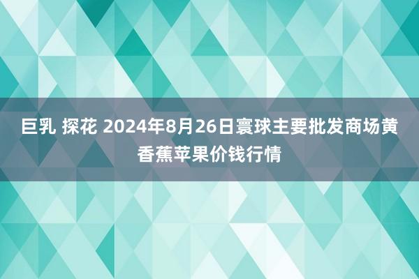 巨乳 探花 2024年8月26日寰球主要批发商场黄香蕉苹果价钱行情