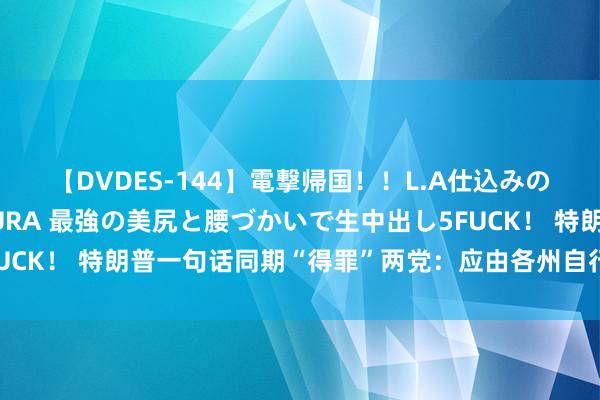 【DVDES-144】電撃帰国！！L.A仕込みのレゲエダンサーSAKURA 最強の美尻と腰づかいで生中出し5FUCK！ 特朗普一句话同期“得罪”两党：应由各州自行处置打胎问题