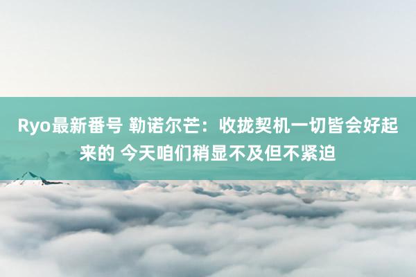 Ryo最新番号 勒诺尔芒：收拢契机一切皆会好起来的 今天咱们稍显不及但不紧迫