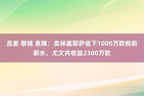 反差 眼镜 意媒：卖掉基耶萨省下1000万欧税前薪水，尤文共收益2300万欧