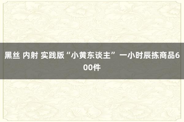 黑丝 内射 实践版“小黄东谈主” 一小时辰拣商品600件