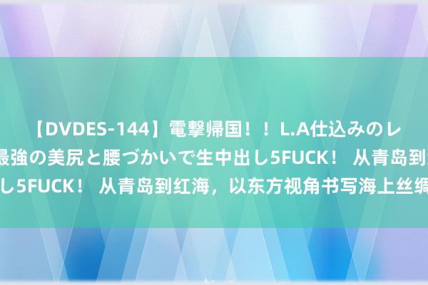 【DVDES-144】電撃帰国！！L.A仕込みのレゲエダンサーSAKURA 最強の美尻と腰づかいで生中出し5FUCK！ 从青岛到红海，以东方视角书写海上丝绸之路