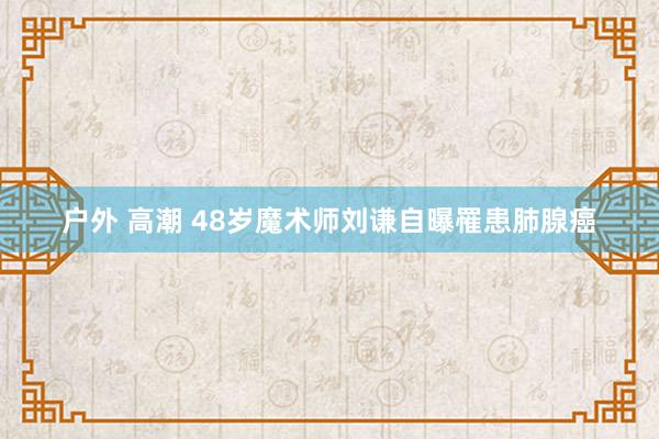 户外 高潮 48岁魔术师刘谦自曝罹患肺腺癌